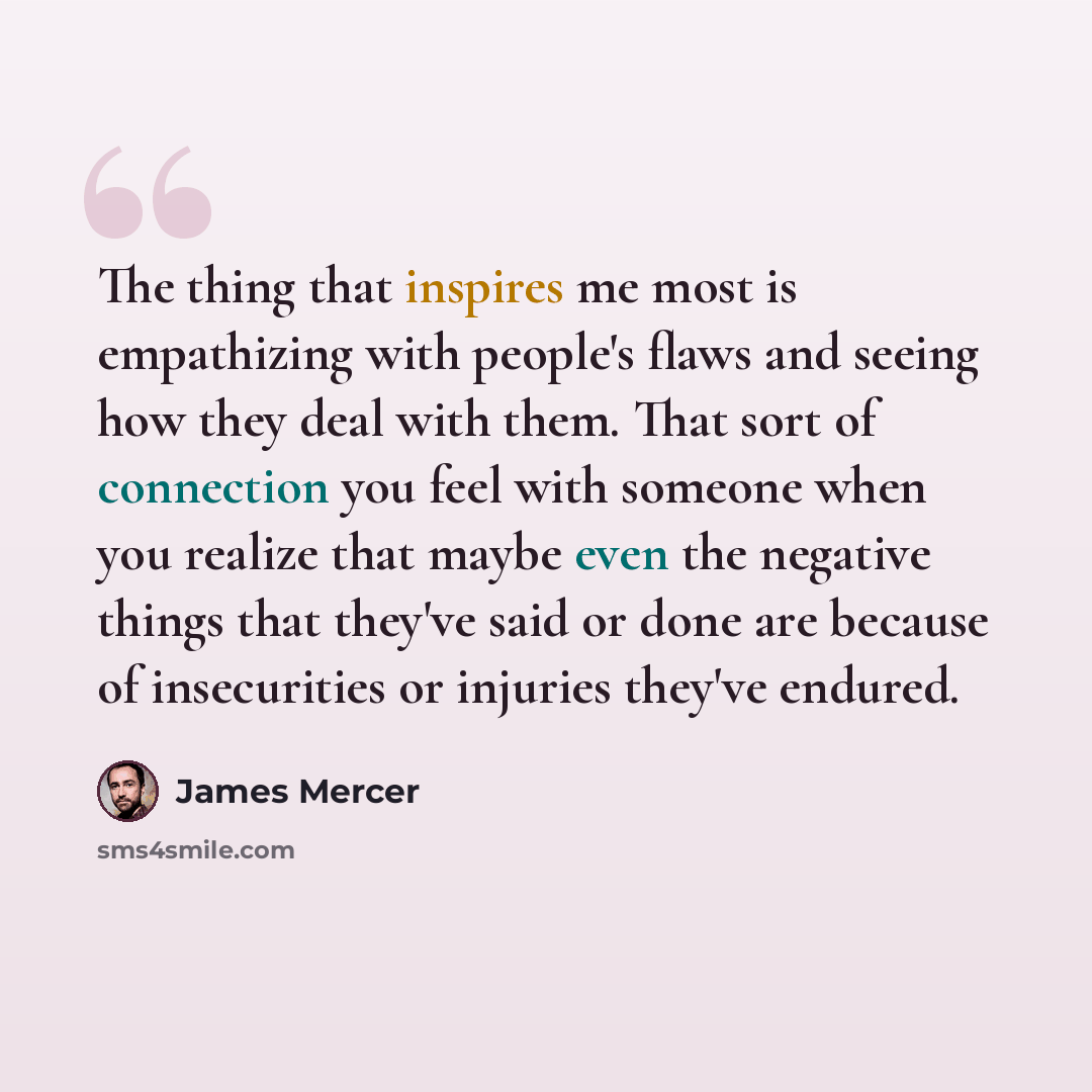 “The thing that inspires me most is empathizing with people's flaws and seeing how they deal with them. That sort of connection you feel with someone when you realize that maybe even the negative things that they've said or done are because of insecurities or injuries they've endured.” quote by James Mercer