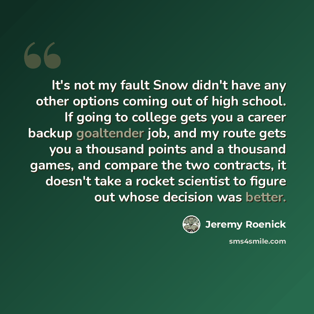 “It's not my fault Snow didn't have any other options coming out of high school. If going to college gets you a career backup goaltender job, and my route gets you a thousand points and a thousand games, and compare the two contracts, it doesn't take a rocket scientist to figure out whose decision…” quote by Jeremy Roenick