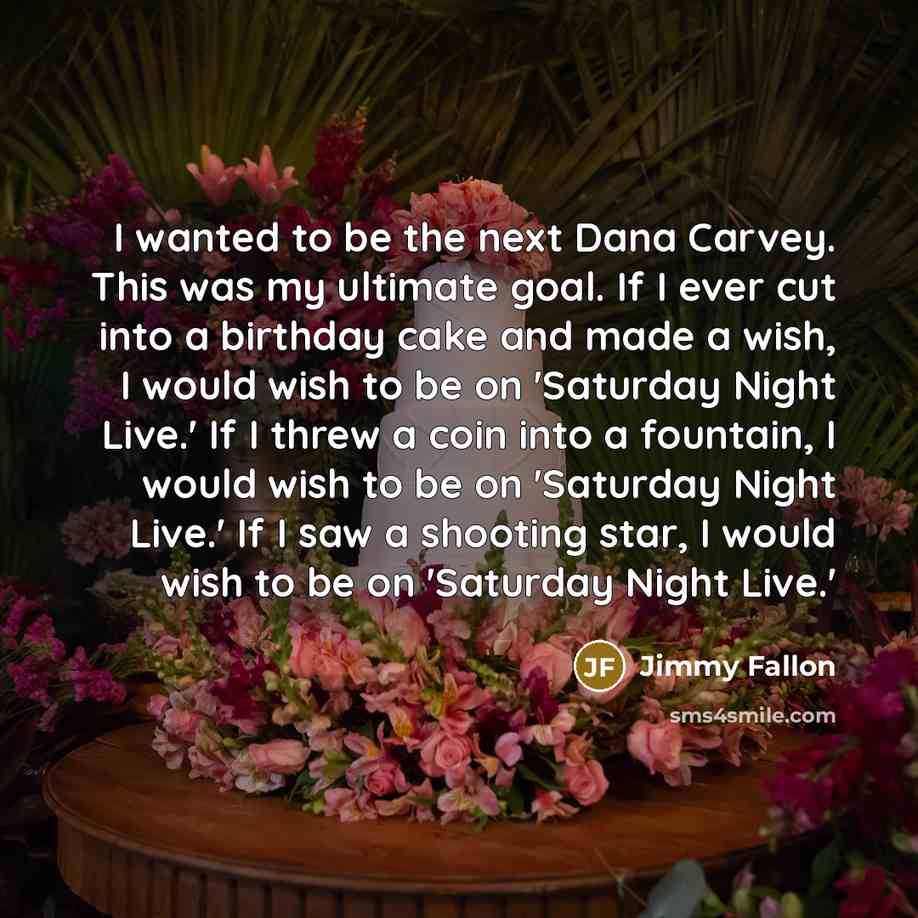 “I wanted to be the next Dana Carvey. This was my ultimate goal. If I ever cut into a birthday cake and made a wish, I would wish to be on 'Saturday Night Live.' If I threw a coin into a fountain, I would wish to be on 'Saturday Night Live.' If I saw a shooting star, I would wish to be on 'Saturday…” quote by Jimmy Fallon