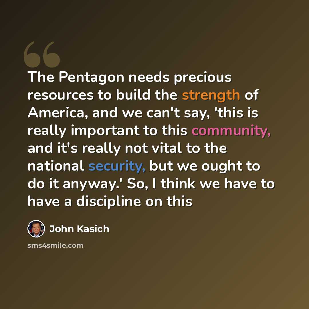 “The Pentagon needs precious resources to build the strength of America, and we can't say, 'this is really important to this community, and it's really not vital to the national security, but we ought to do it anyway.' So, I think we have to have a discipline on this” quote by John Kasich