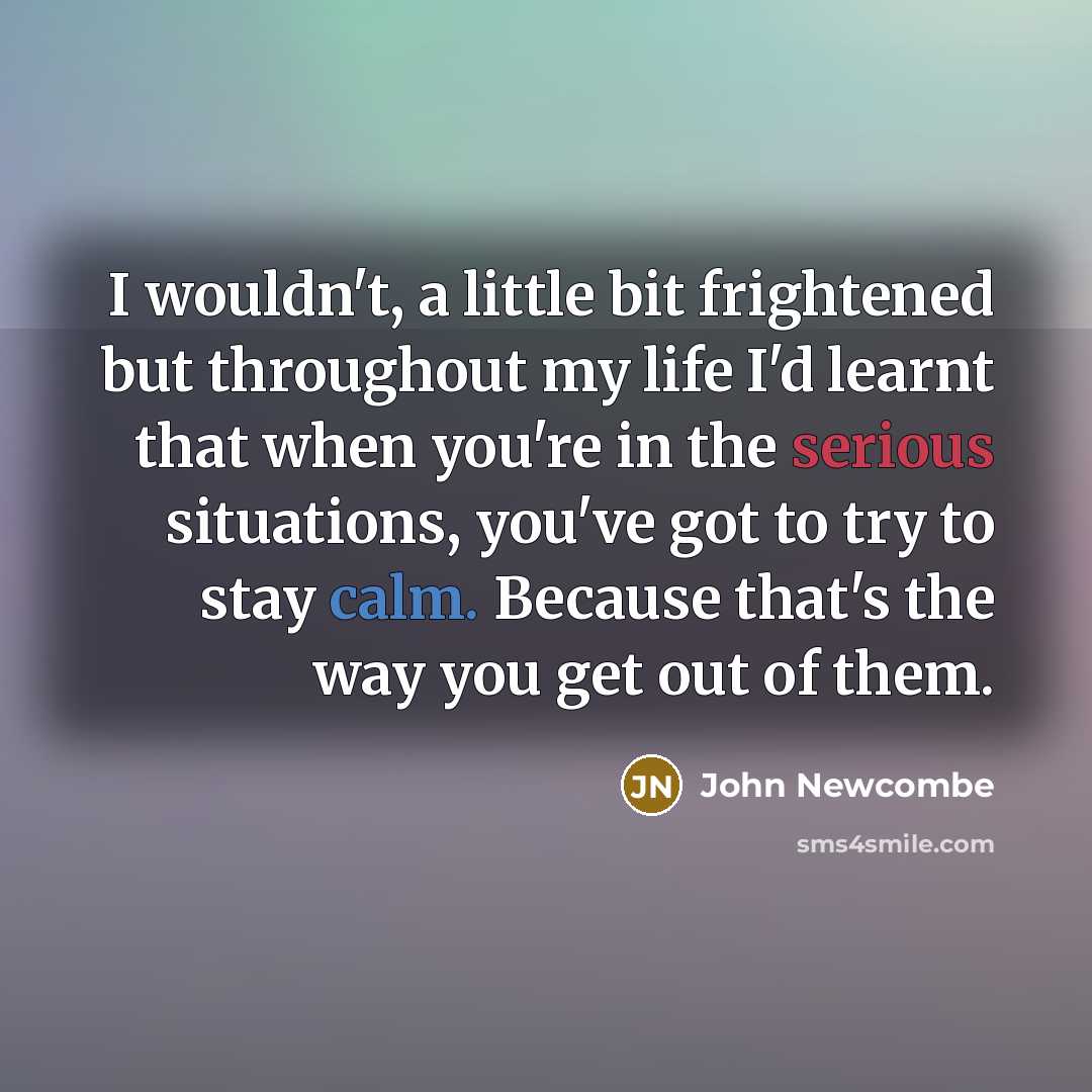 “I wouldn't, a little bit frightened but throughout my life I'd learnt that when you're in the serious situations, you've got to try to stay calm. Because that's the way you get out of them.” quote by John Newcombe