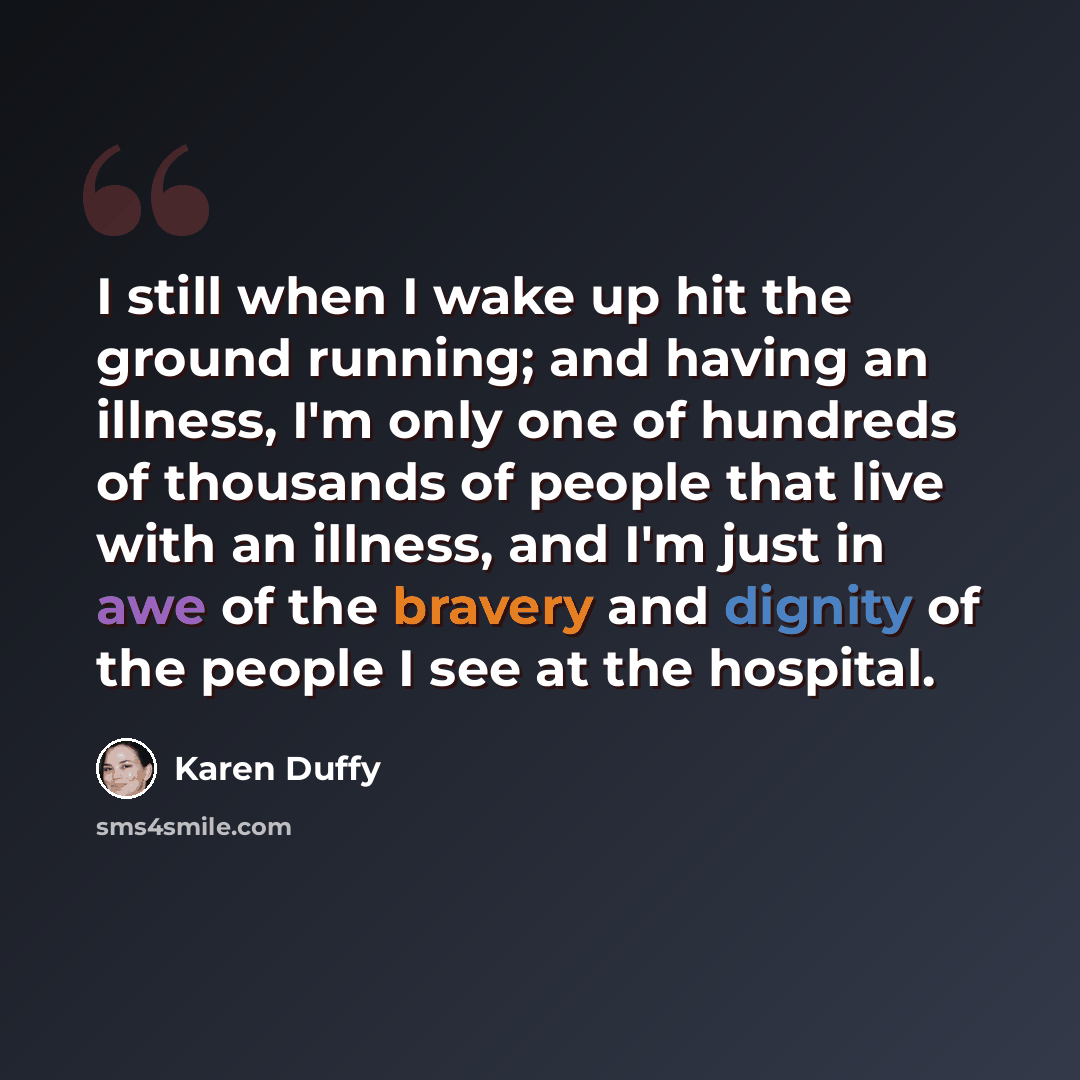 “I still when I wake up hit the ground running; and having an illness, I'm only one of hundreds of thousands of people that live with an illness, and I'm just in awe of the bravery and dignity of the people I see at the hospital.” quote by Karen Duffy