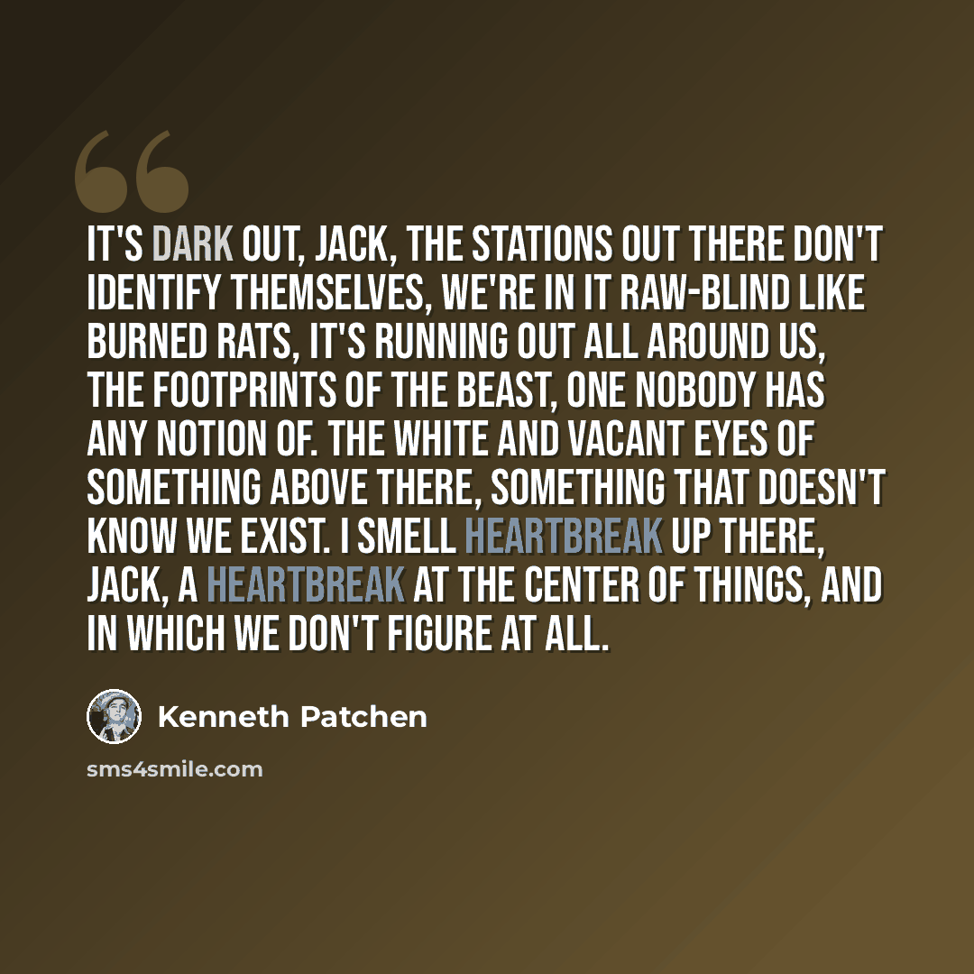 “It's dark out, Jack, the stations out there don't identify themselves, we're in it raw-blind like burned rats, it's running out all around us, the footprints of the beast, one nobody has any notion of. The white and vacant eyes of something above there, something that doesn't know we exist. I…” quote by Kenneth Patchen