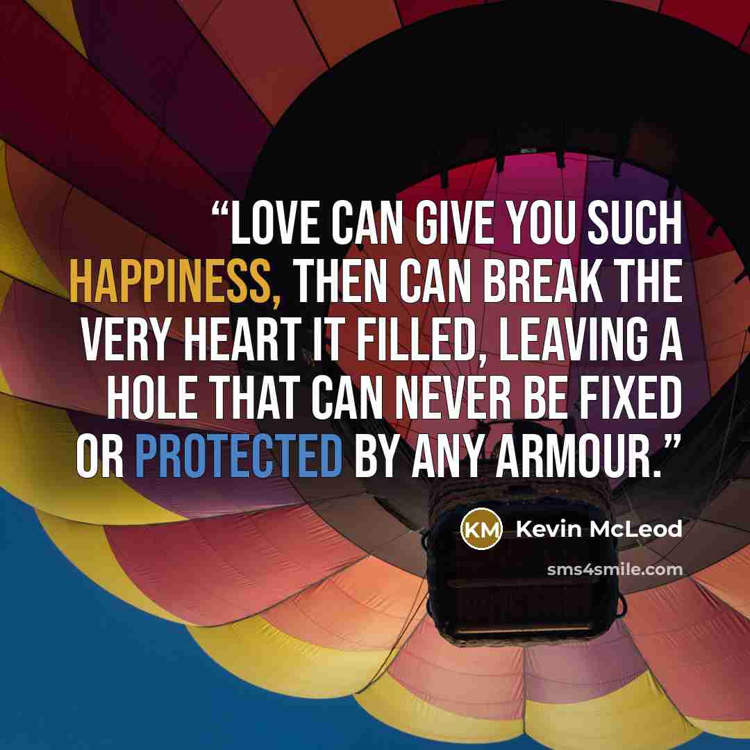 “Love can give you such happiness, then can break the very heart it filled, leaving a hole that can never be fixed or protected by any armour.” quote by Kevin McLeod