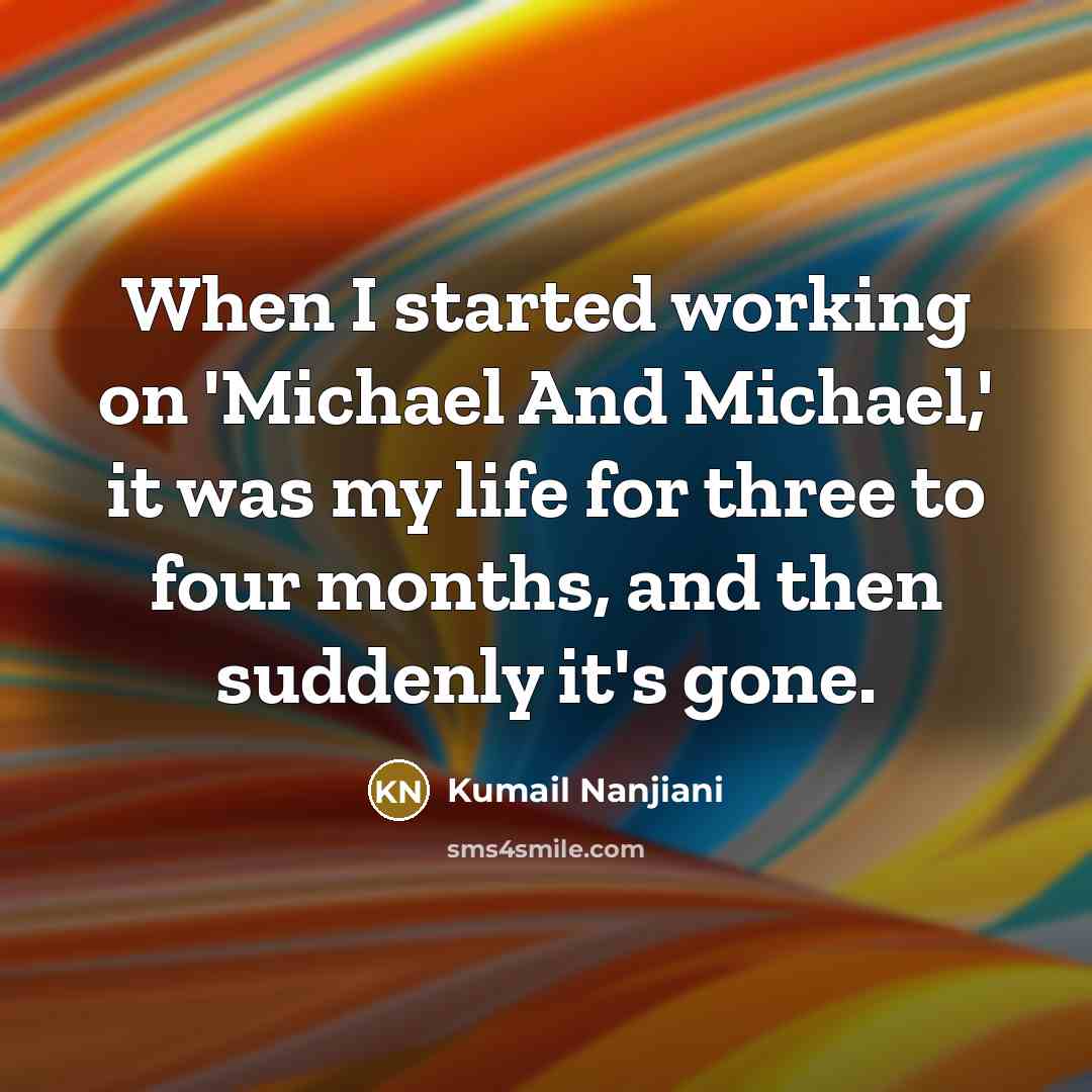 “When I started working on 'Michael And Michael,' it was my life for three to four months, and then suddenly it's gone.” quote by Kumail Nanjiani