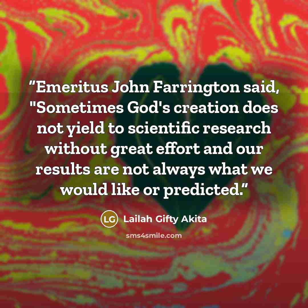 “Emeritus John Farrington said, "Sometimes God's creation does not yield to scientific research without great effort and our results are not always what we would like or predicted.” quote by Lailah Gifty Akita
