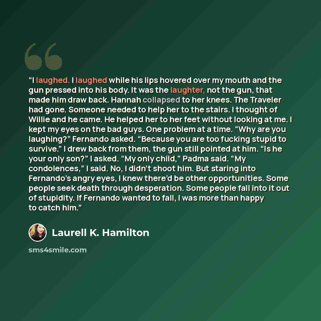 “I laughed. I laughed while his lips hovered over my mouth and the gun pressed into his body. It was the laughter, not the gun, that made him draw back. Hannah collapsed to her knees. The Traveler had gone. Someone needed to help her to the stairs. I thought of Willie and he came. He helped her to…” quote by Laurell K. Hamilton