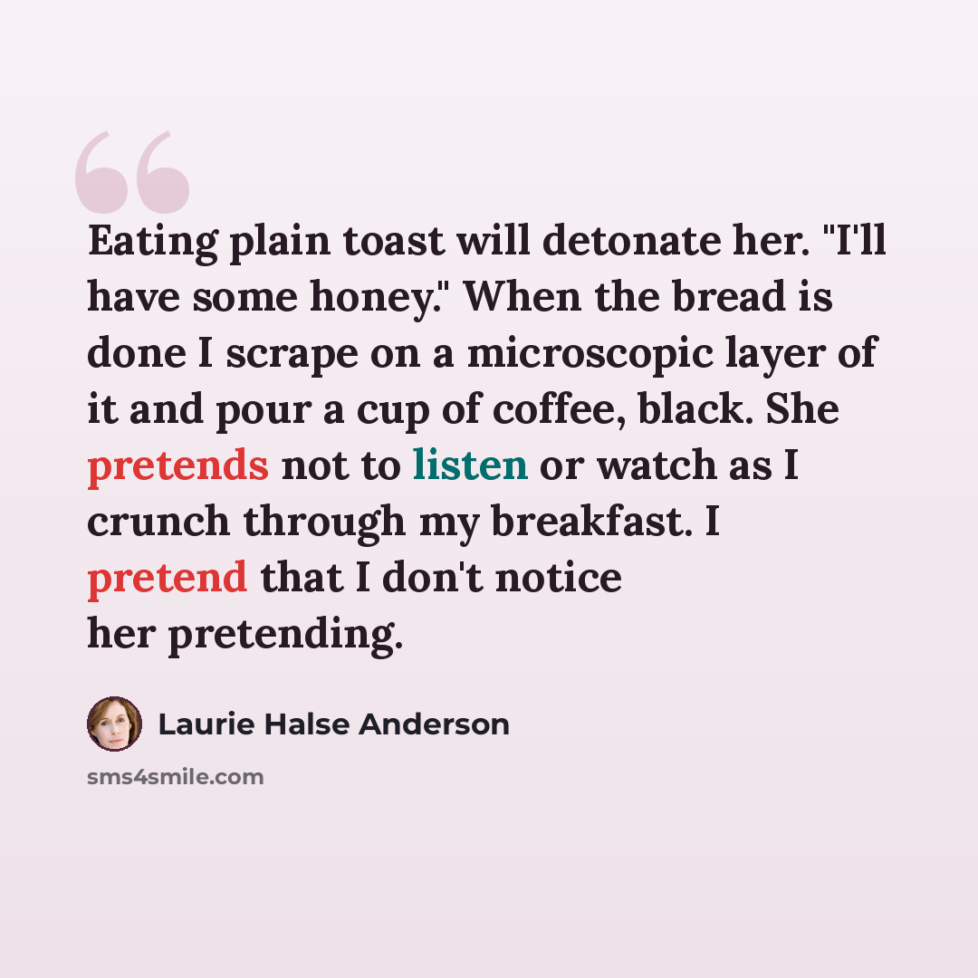 “Eating plain toast will detonate her. "I'll have some honey." When the bread is done I scrape on a microscopic layer of it and pour a cup of coffee, black. She pretends not to listen or watch as I crunch through my breakfast. I pretend that I don't notice her pretending.” quote by Laurie Halse Anderson