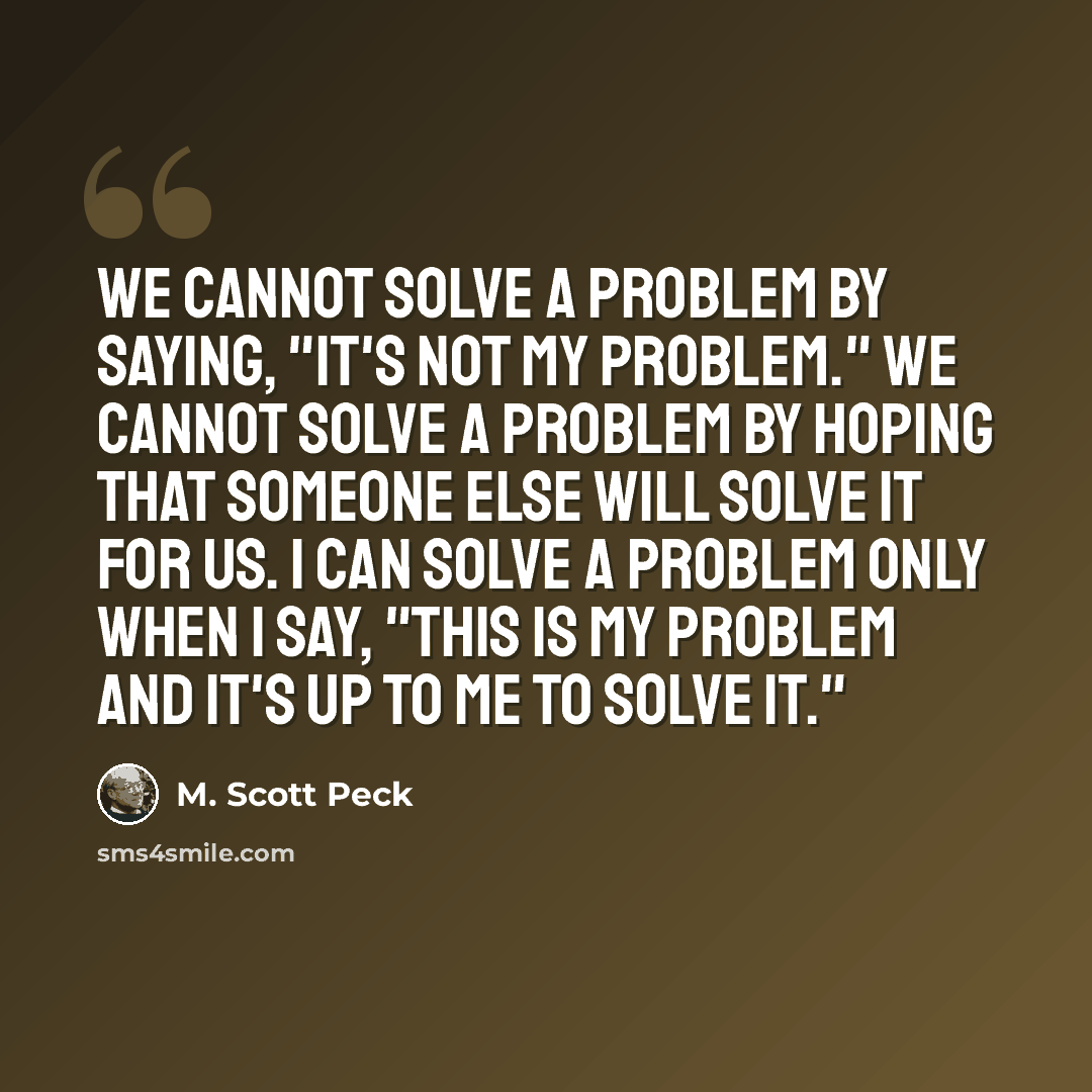 “We cannot solve a problem by saying, "It's not my problem." We cannot solve a problem by hoping that someone else will solve it for us. I can solve a problem only when I say, "This is my problem and it's up to me to solve it."” quote by M. Scott Peck