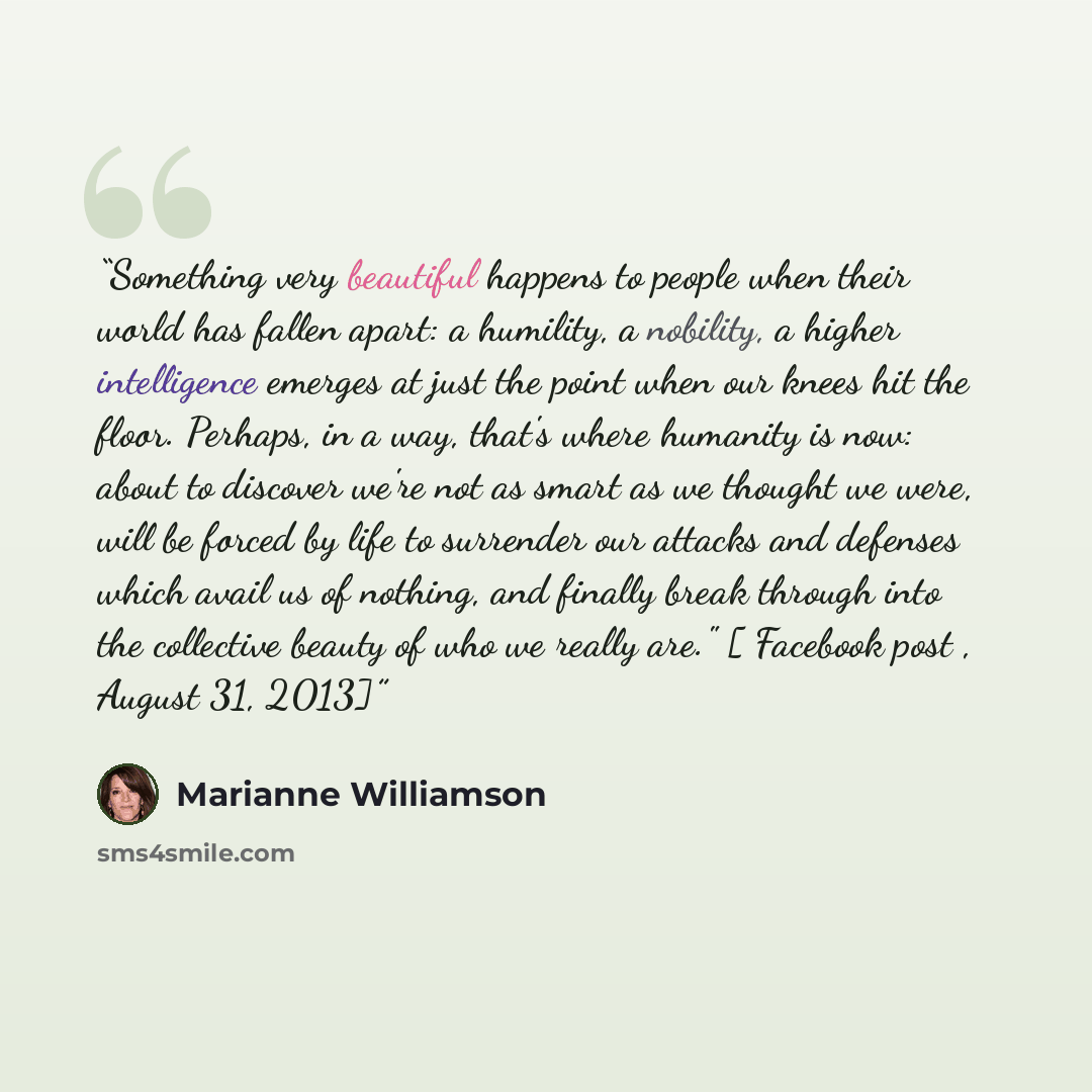 “Something very beautiful happens to people when their world has fallen apart: a humility, a nobility, a higher intelligence emerges at just the point when our knees hit the floor. Perhaps, in a way, that's where humanity is now: about to discover we're not as smart as we thought we were, will be…” quote by Marianne Williamson