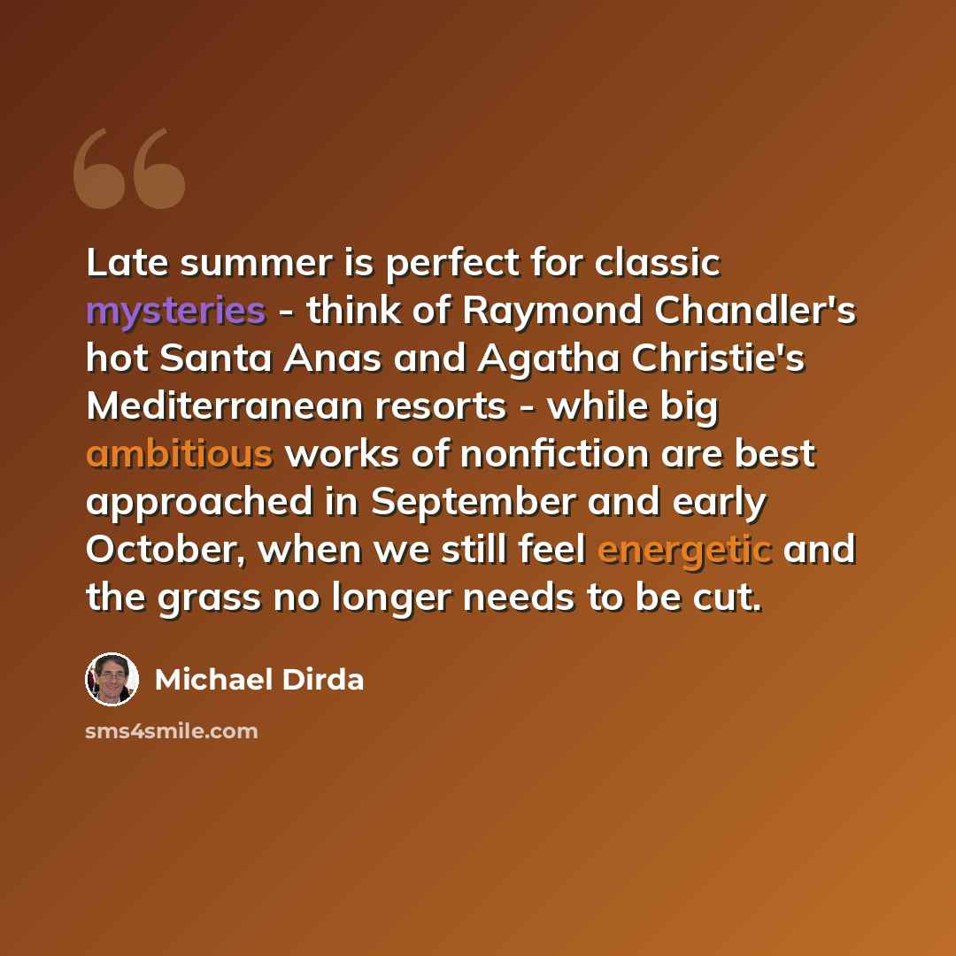 “Late summer is perfect for classic mysteries - think of Raymond Chandler's hot Santa Anas and Agatha Christie's Mediterranean resorts - while big ambitious works of nonfiction are best approached in September and early October, when we still feel energetic and the grass no longer needs to be cut.” quote by Michael Dirda
