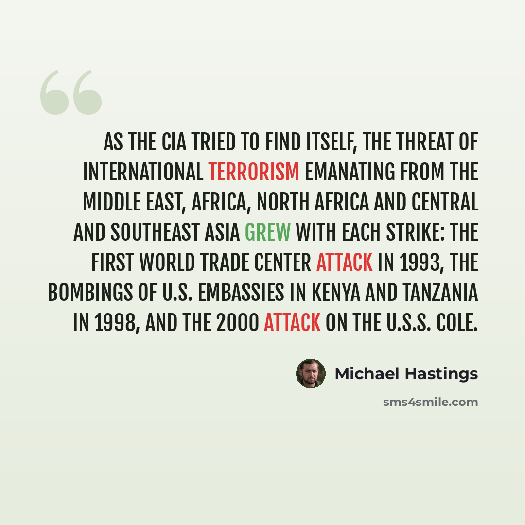 “As the CIA tried to find itself, the threat of international terrorism emanating from the Middle East, Africa, North Africa and Central and Southeast Asia grew with each strike: the first World Trade Center attack in 1993, the bombings of U.S. embassies in Kenya and Tanzania in 1998, and the 2000…” quote by Michael Hastings