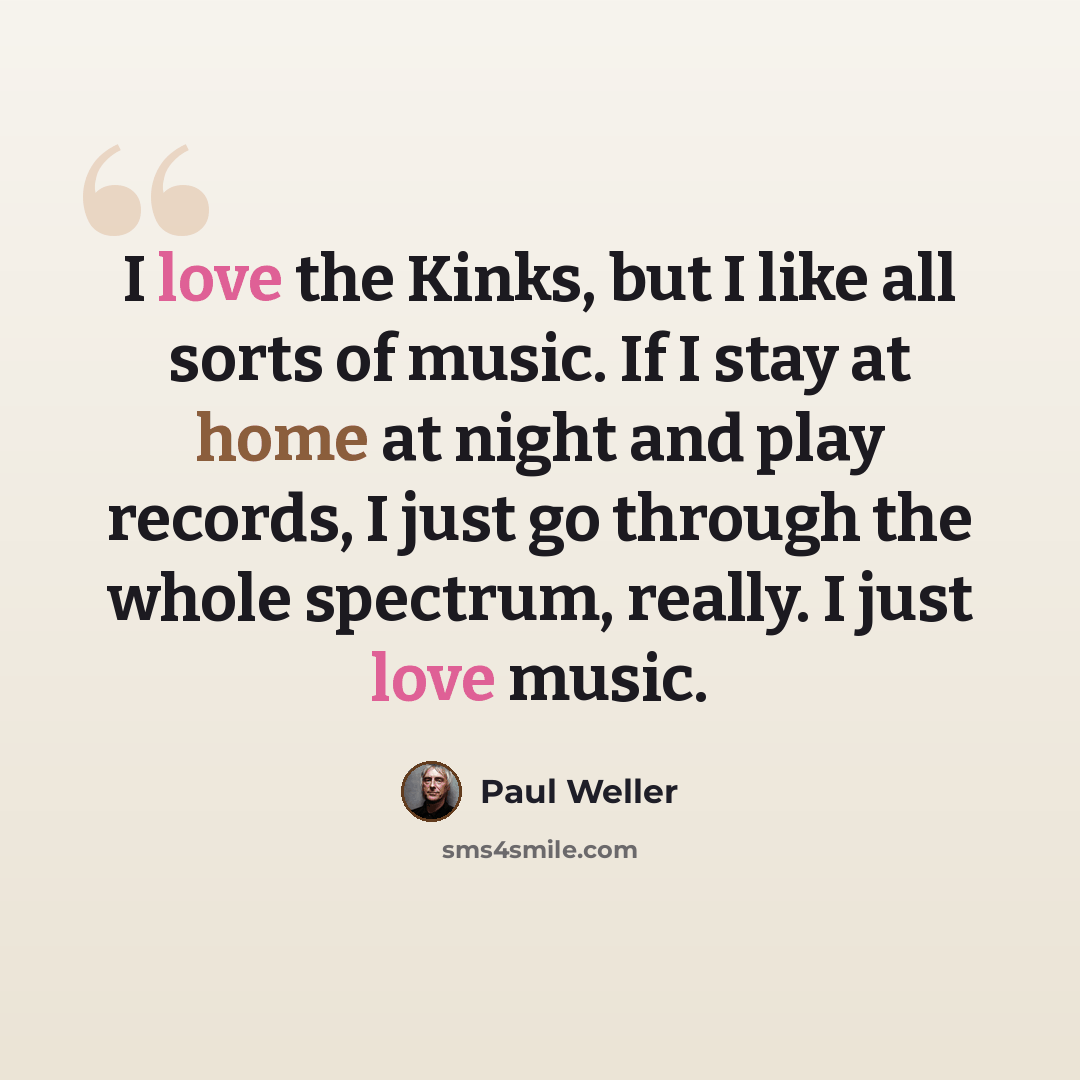 “I love the Kinks, but I like all sorts of music. If I stay at home at night and play records, I just go through the whole spectrum, really. I just love music.” quote by Paul Weller