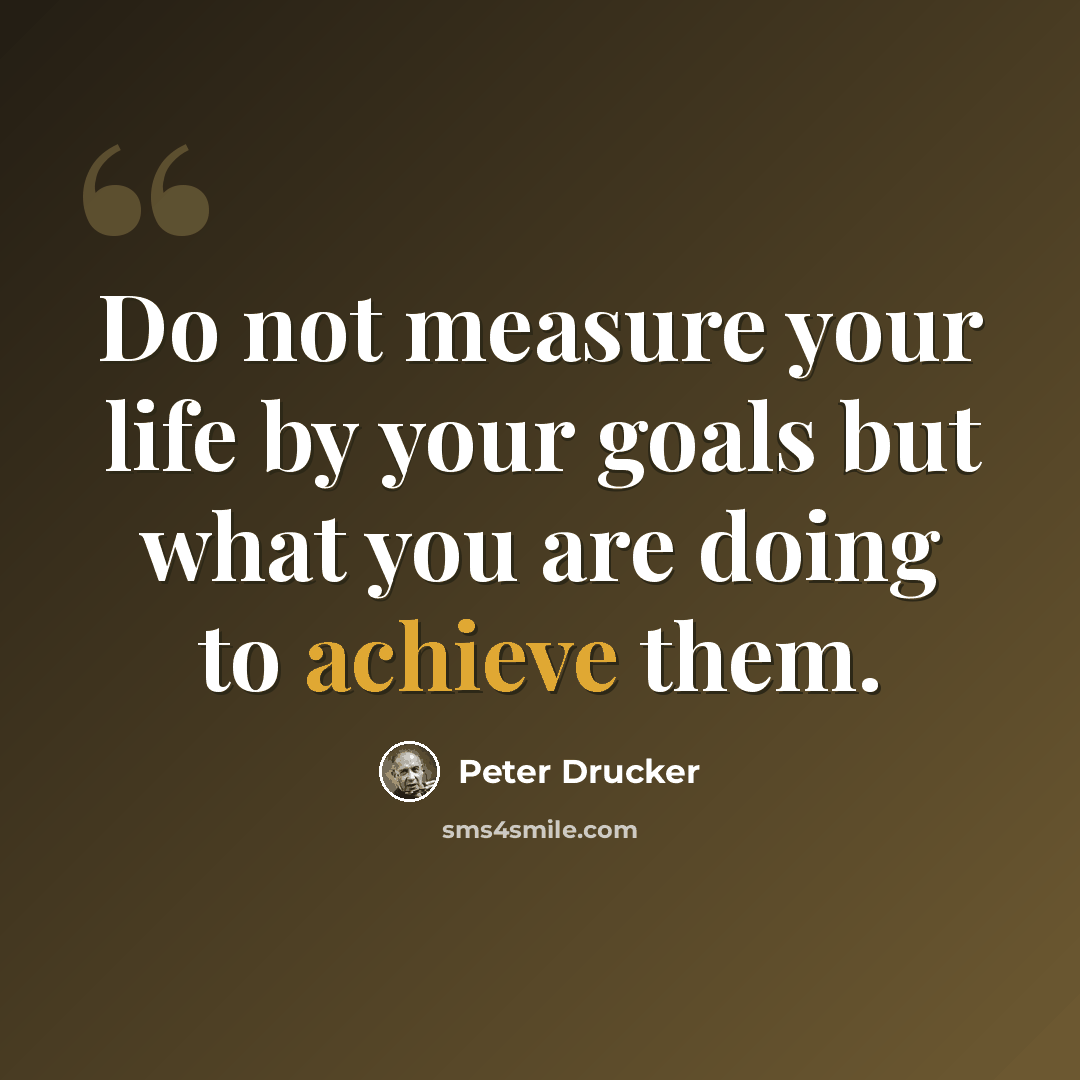 “Do not measure your life by your goals but what you are doing to achieve them.” quote by Peter Drucker
