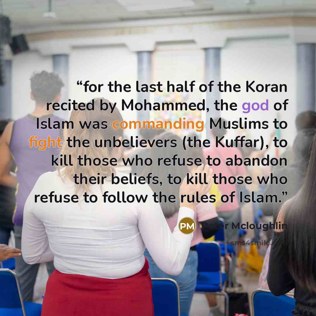 “for the last half of the Koran recited by Mohammed, the god of Islam was commanding Muslims to fight the unbelievers (the Kuffar), to kill those who refuse to abandon their beliefs, to kill those who refuse to follow the rules of Islam.” quote by Peter Mcloughlin
