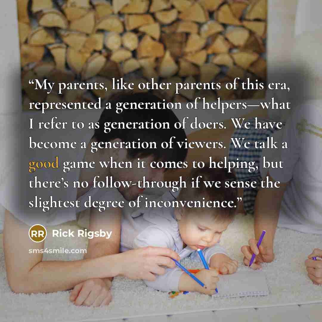 “My parents, like other parents of this era, represented a generation of helpers—what I refer to as generation of doers. We have become a generation of viewers. We talk a good game when it comes to helping, but there’s no follow-through if we sense the slightest degree of inconvenience.” quote by Rick Rigsby