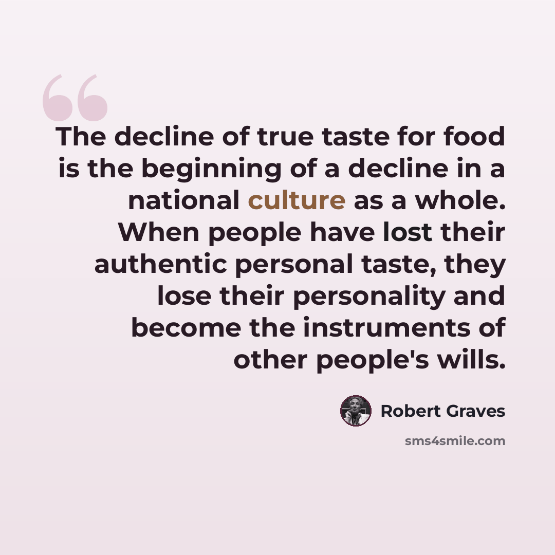 “The decline of true taste for food is the beginning of a decline in a national culture as a whole. When people have lost their authentic personal taste, they lose their personality and become the instruments of other people's wills.” quote by Robert Graves