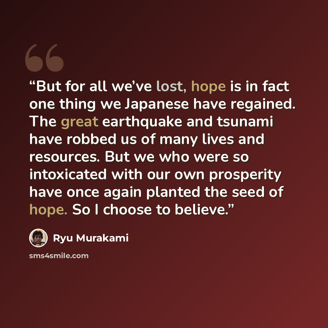 “But for all we’ve lost, hope is in fact one thing we Japanese have regained. The great earthquake and tsunami have robbed us of many lives and resources. But we who were so intoxicated with our own prosperity have once again planted the seed of hope. So I choose to believe.” quote by Ryū Murakami