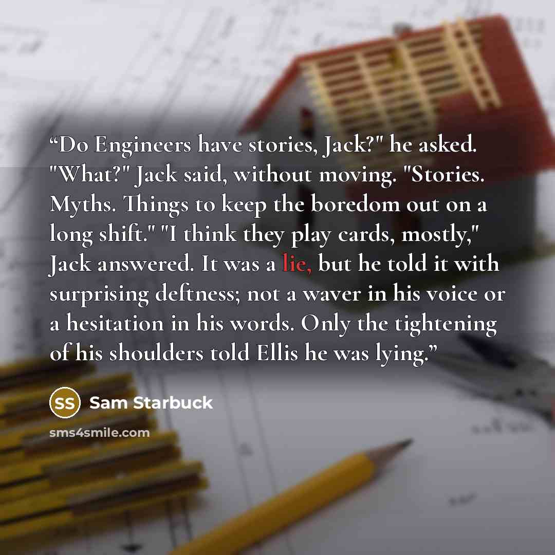 “Do Engineers have stories, Jack?" he asked. "What?" Jack said, without moving. "Stories. Myths. Things to keep the boredom out on a long shift." "I think they play cards, mostly," Jack answered. It was a lie, but he told it with surprising deftness; not a waver in his voice or a hesitation in his…” quote by Sam Starbuck
