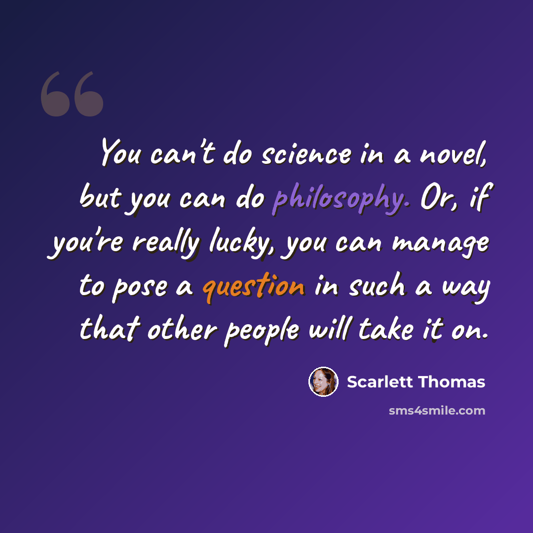 “You can't do science in a novel, but you can do philosophy. Or, if you're really lucky, you can manage to pose a question in such a way that other people will take it on.” quote by Scarlett Thomas