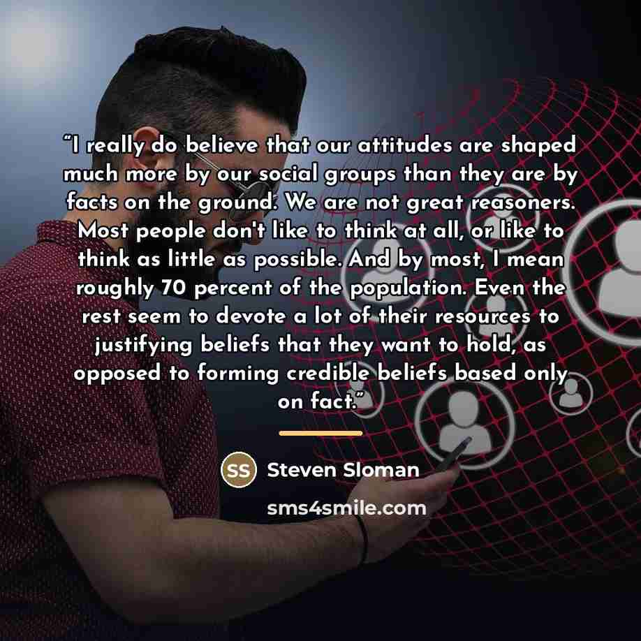 “I really do believe that our attitudes are shaped much more by our social groups than they are by facts on the ground. We are not great reasoners. Most people don't like to think at all, or like to think as little as possible. And by most, I mean roughly 70 percent of the population. Even the rest…” quote by Steven Sloman