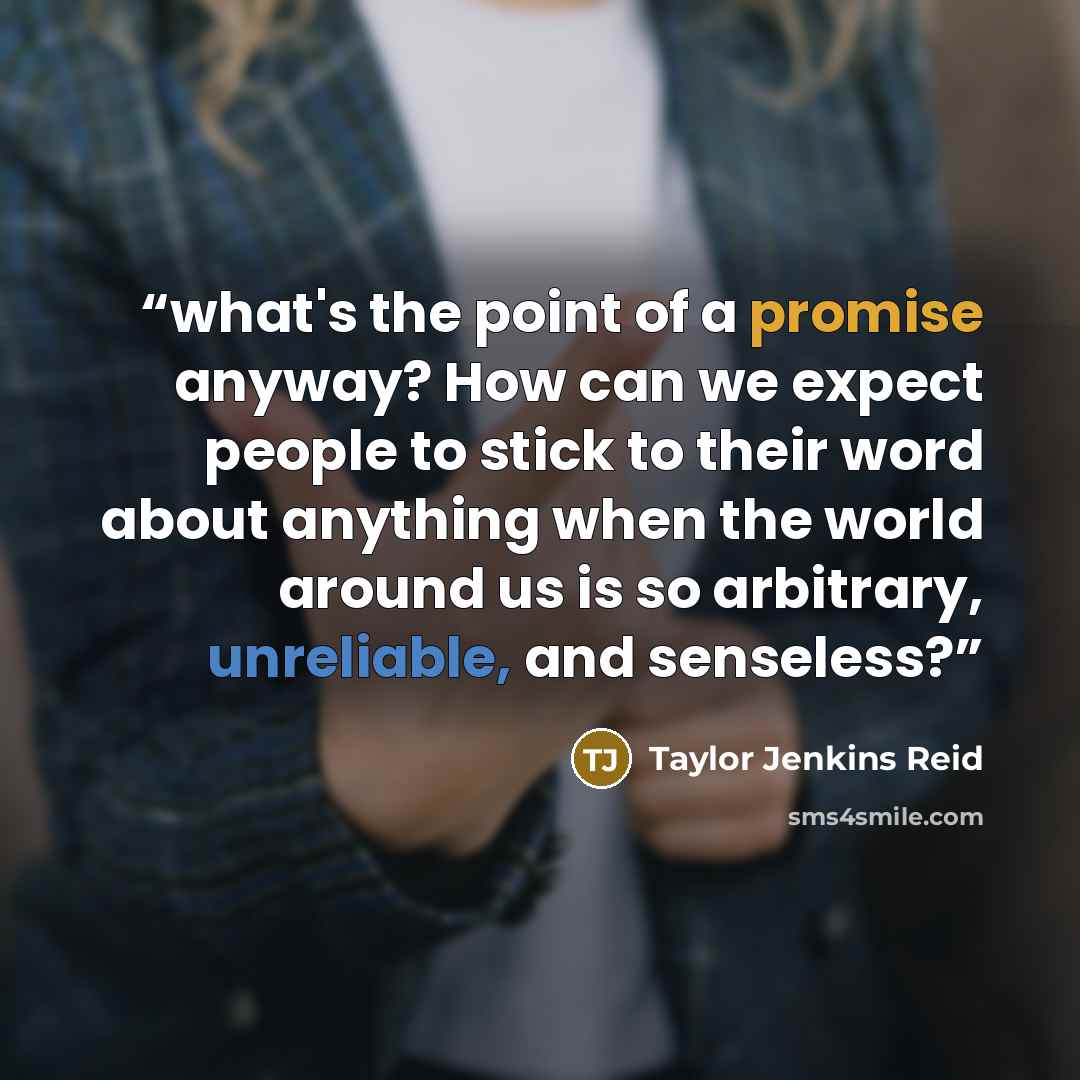 “what's the point of a promise anyway? How can we expect people to stick to their word about anything when the world around us is so arbitrary, unreliable, and senseless?” quote by Taylor Jenkins Reid