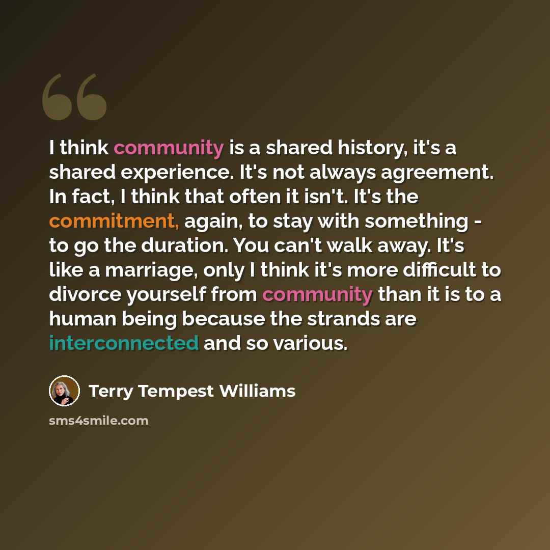 “I think community is a shared history, it's a shared experience. It's not always agreement. In fact, I think that often it isn't. It's the commitment, again, to stay with something - to go the duration. You can't walk away. It's like a marriage, only I think it's more difficult to divorce yourself…” quote by Terry Tempest Williams