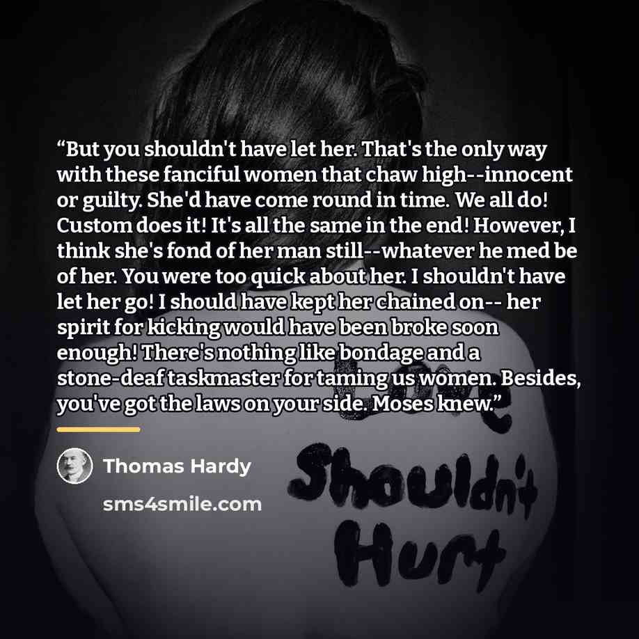 “But you shouldn't have let her. That's the only way with these fanciful women that chaw high--innocent or guilty. She'd have come round in time. We all do! Custom does it! It's all the same in the end! However, I think she's fond of her man still--whatever he med be of her. You were too quick…” quote by Thomas Hardy