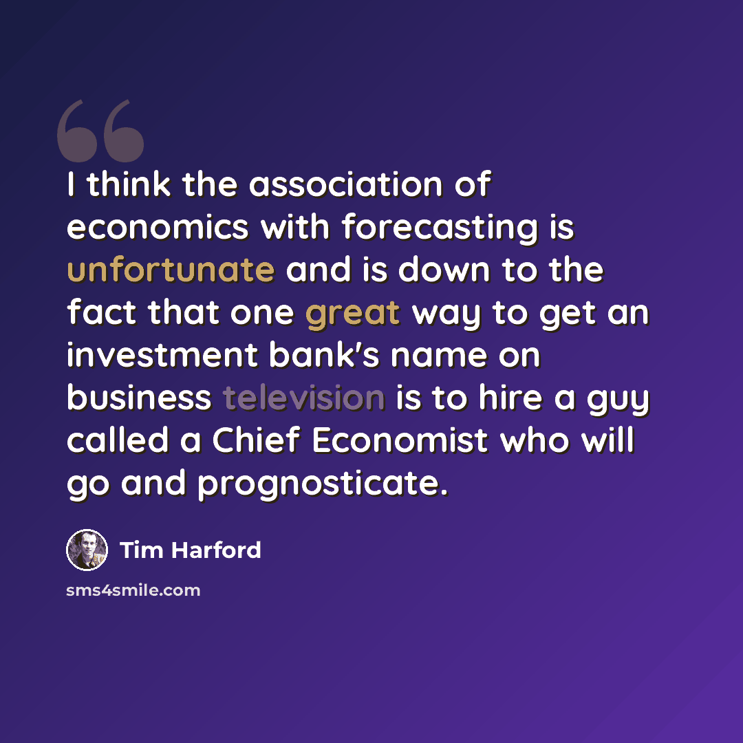 “I think the association of economics with forecasting is unfortunate and is down to the fact that one great way to get an investment bank's name on business television is to hire a guy called a Chief Economist who will go and prognosticate.” quote by Tim Harford