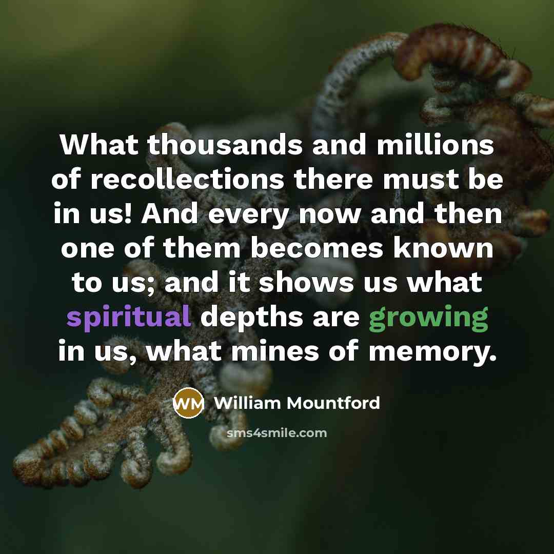 “What thousands and millions of recollections there must be in us! And every now and then one of them becomes known to us; and it shows us what spiritual depths are growing in us, what mines of memory.” quote by William Mountford
