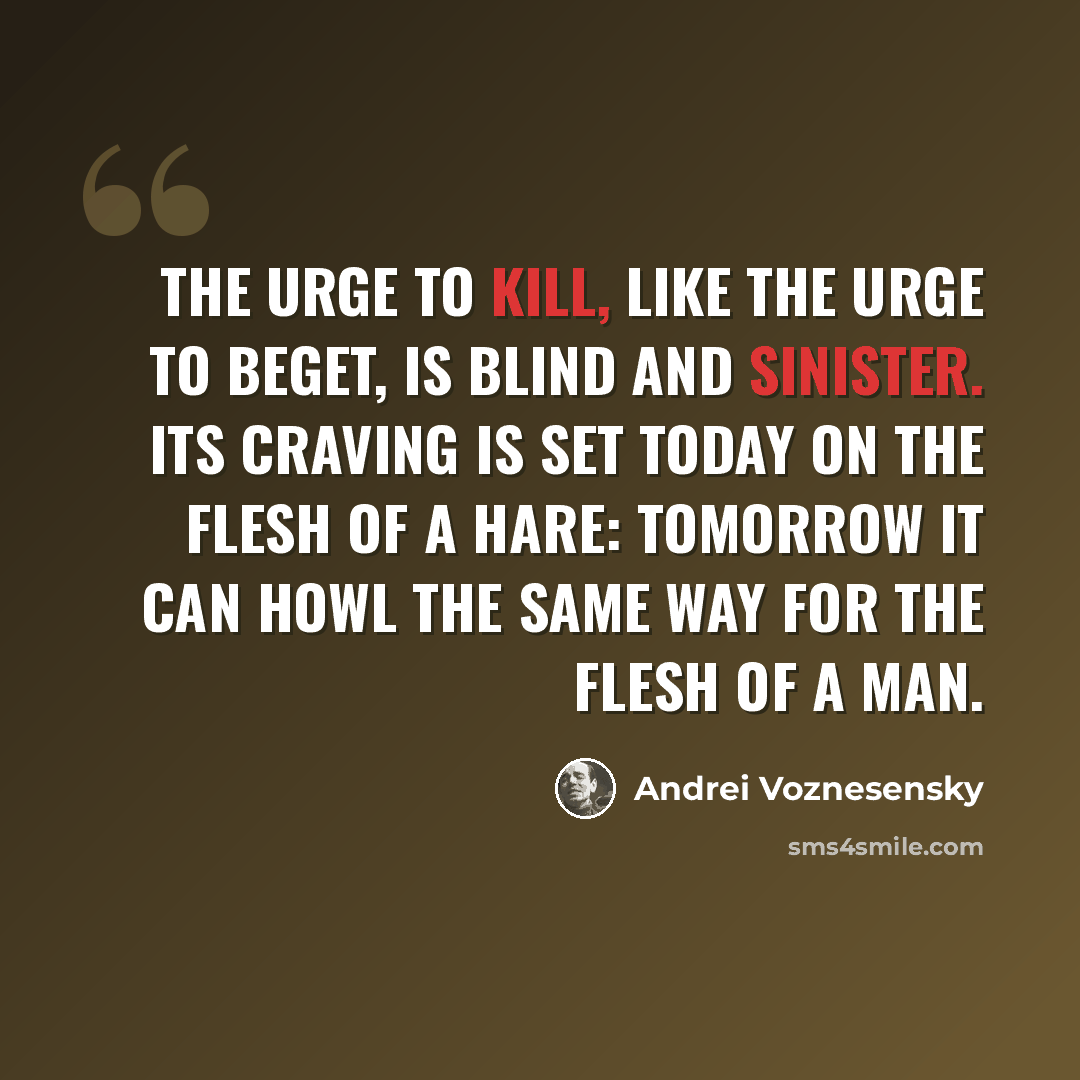 “The urge to kill, like the urge to beget, Is blind and sinister. Its craving is set Today on the flesh of a hare: tomorrow it can Howl the same way for the flesh of a man.” quote by Andrei Voznesensky