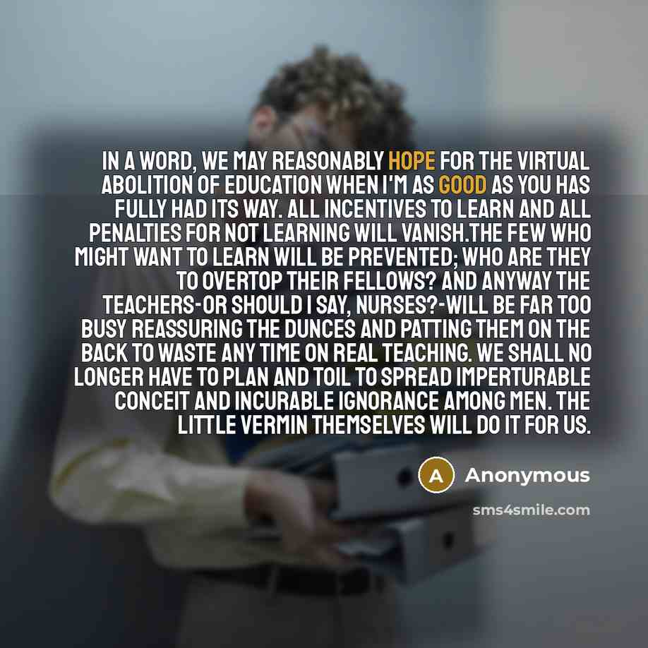 “In a word, we may reasonably hope for the virtual abolition of education when I'm as good as you has fully had its way. All incentives to learn and all penalties for not learning will vanish.The few who might want to learn will be prevented; who are they to overtop their fellows? And anyway the…” quote by Anonymous