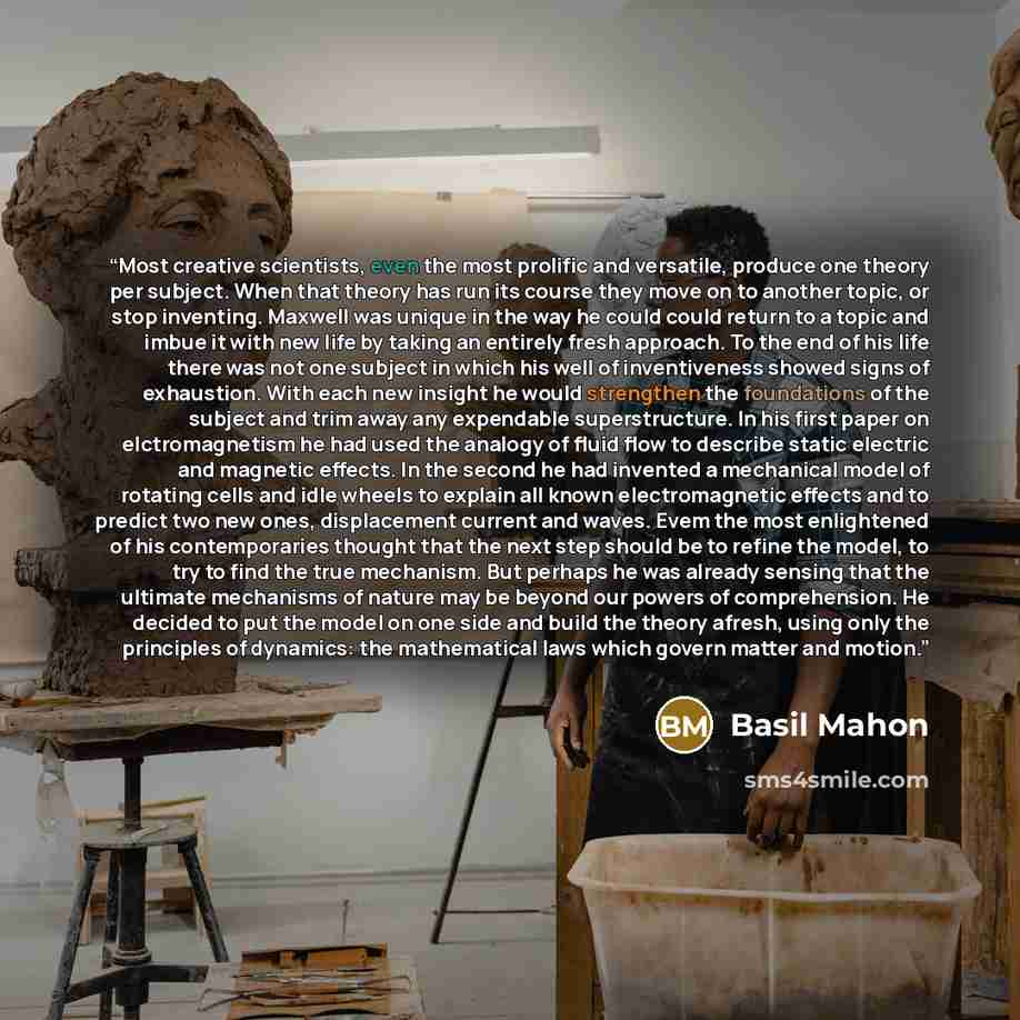 “Most creative scientists, even the most prolific and versatile, produce one theory per subject. When that theory has run its course they move on to another topic, or stop inventing. Maxwell was unique in the way he could could return to a topic and imbue it with new life by taking an entirely…” quote by Basil Mahon