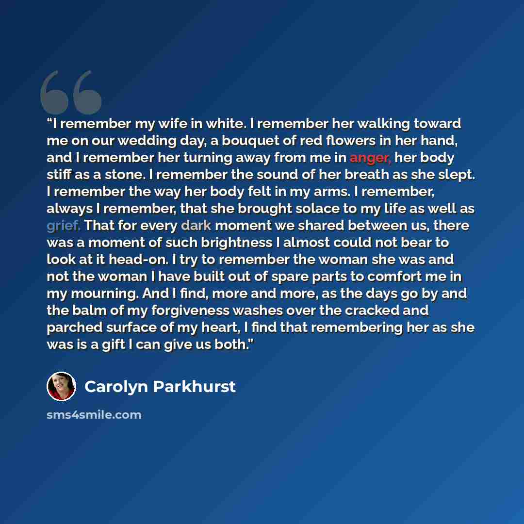 “I remember my wife in white. I remember her walking toward me on our wedding day, a bouquet of red flowers in her hand, and I remember her turning away from me in anger, her body stiff as a stone. I remember the sound of her breath as she slept. I remember the way her body felt in my arms. I…” quote by Carolyn Parkhurst