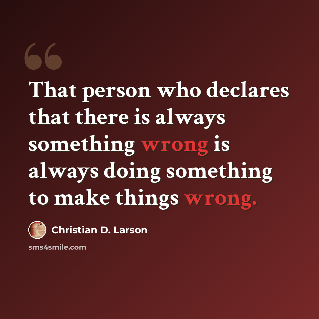 “That person who declares that there is always something wrong is always doing something to make things wrong.” quote by Christian D. Larson