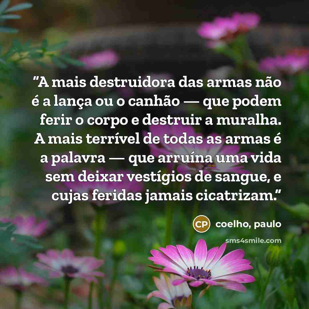 “A mais destruidora das armas não é a lança ou o canhão — que podem ferir o corpo e destruir a muralha. A mais terrível de todas as armas é a palavra — que arruína uma vida sem deixar vestígios de sangue, e cujas feridas jamais cicatrizam.” quote by coelho, paulo