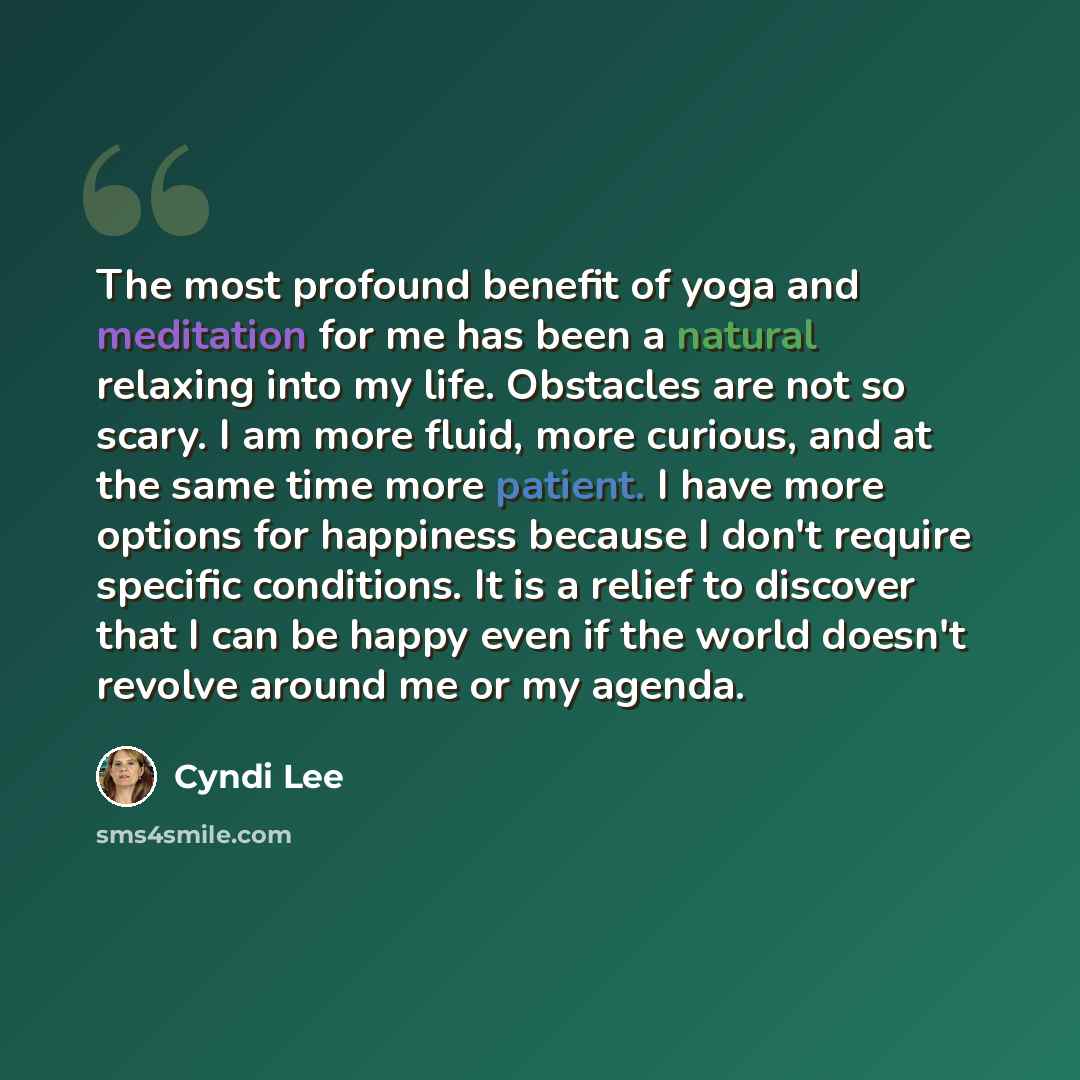 “The most profound benefit of yoga and meditation for me has been a natural relaxing into my life. Obstacles are not so scary. I am more fluid, more curious, and at the same time more patient. I have more options for happiness because I don't require specific conditions. It is a relief to discover…” quote by Cyndi Lee