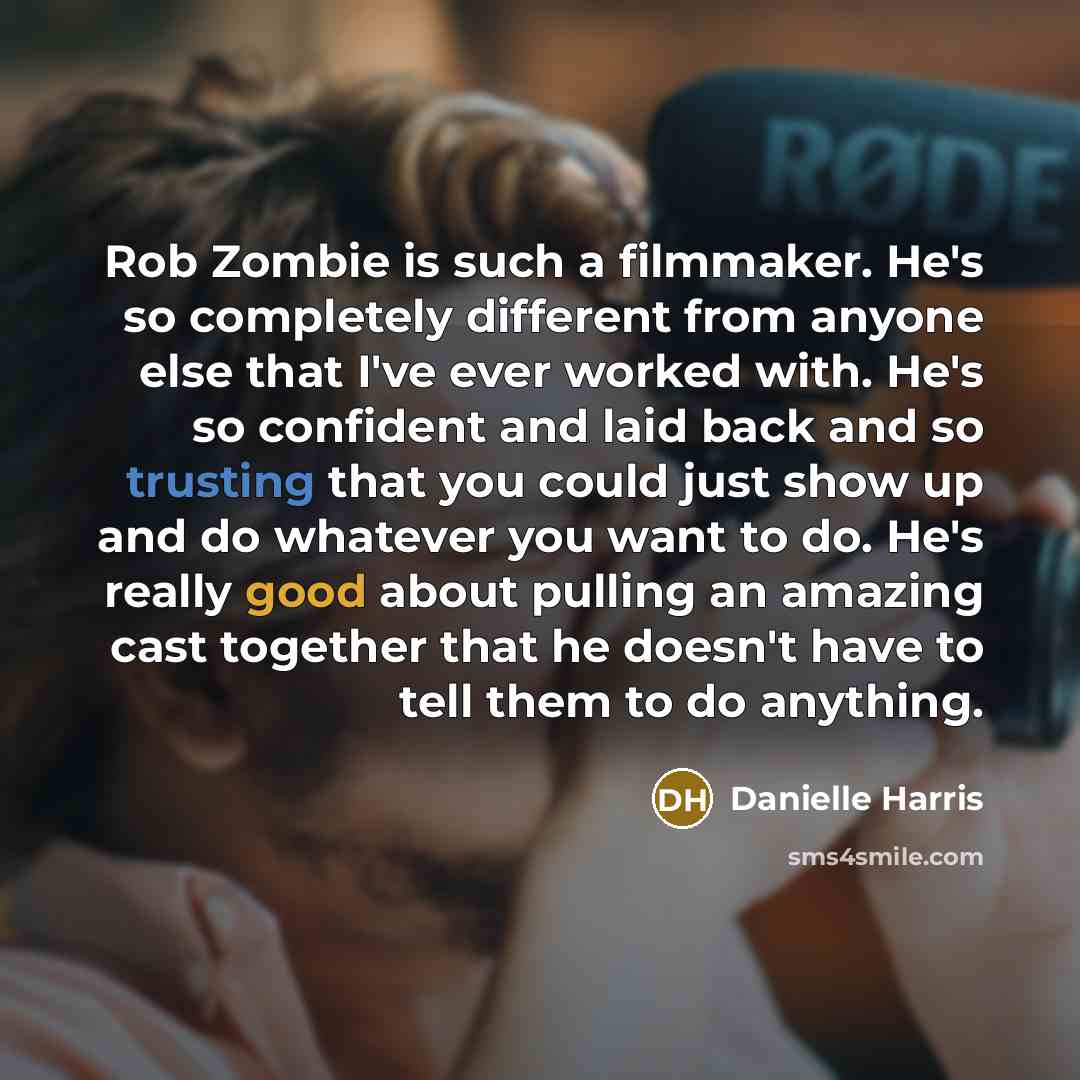 “Rob Zombie is such a filmmaker. He's so completely different from anyone else that I've ever worked with. He's so confident and laid back and so trusting that you could just show up and do whatever you want to do. He's really good about pulling an amazing cast together that he doesn't have to tell…” quote by Danielle Harris