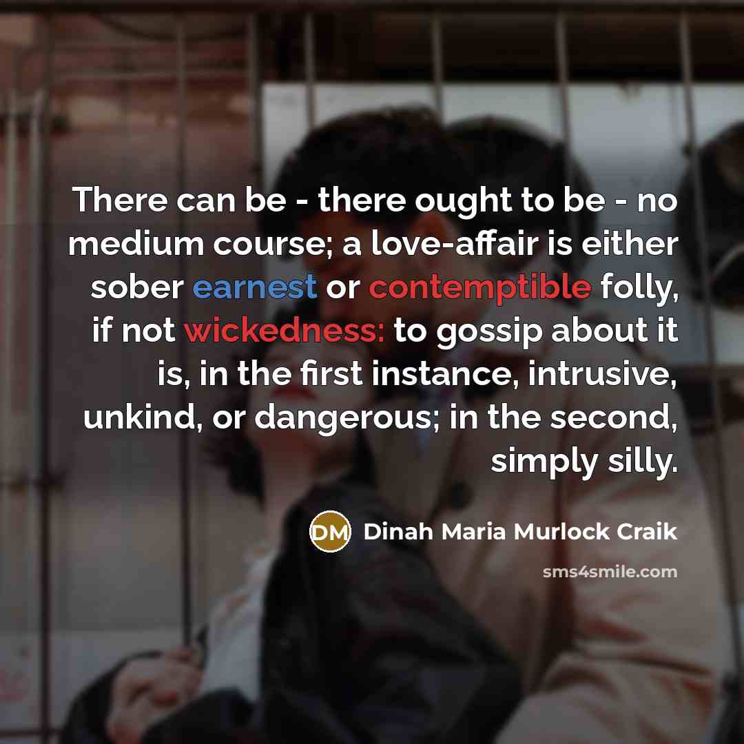 “There can be - there ought to be - no medium course; a love-affair is either sober earnest or contemptible folly, if not wickedness: to gossip about it is, in the first instance, intrusive, unkind, or dangerous; in the second, simply silly.” quote by Dinah Maria Murlock Craik