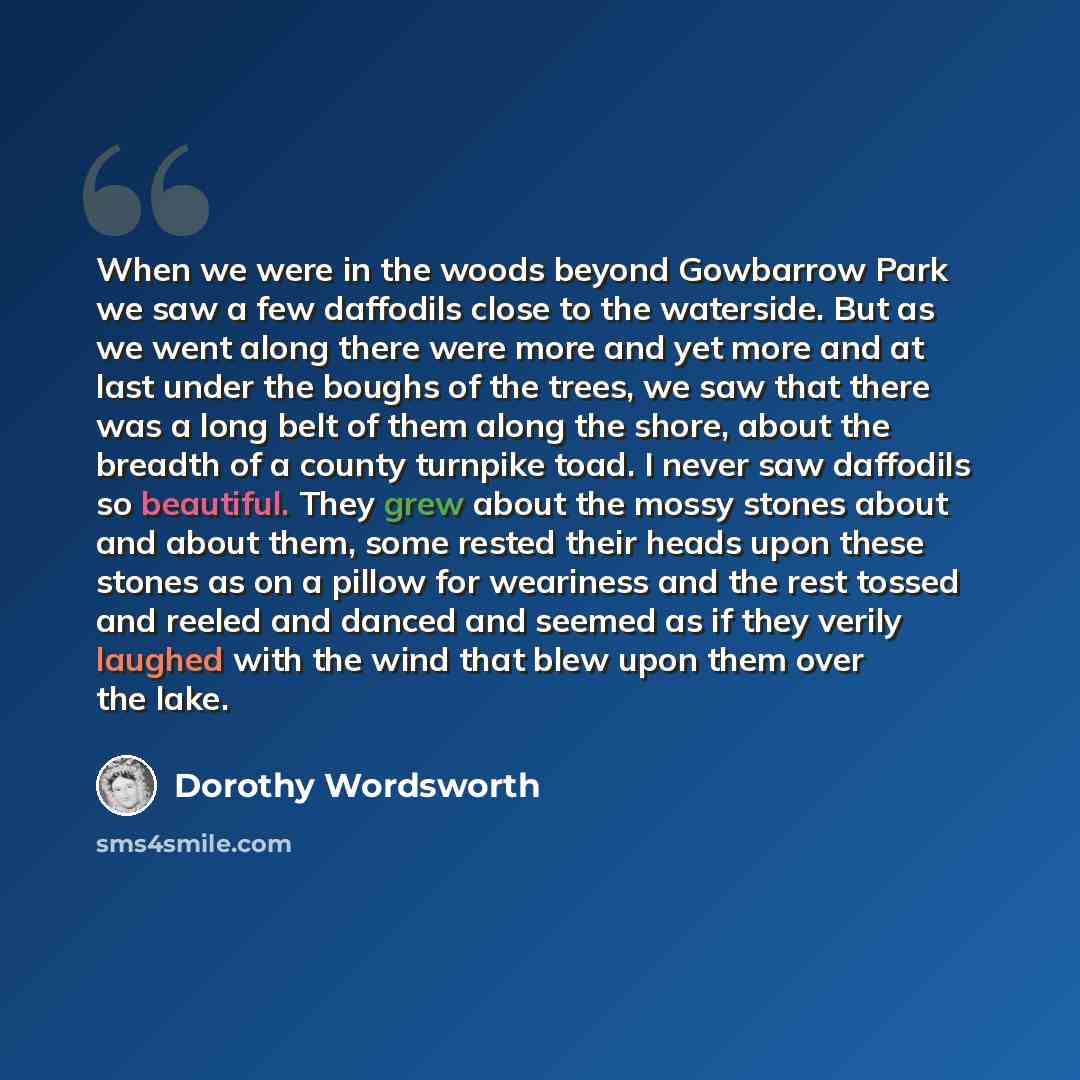 “When we were in the woods beyond Gowbarrow Park we saw a few daffodils close to the waterside. But as we went along there were more and yet more and at last under the boughs of the trees, we saw that there was a long belt of them along the shore, about the breadth of a county turnpike toad. I…” quote by Dorothy Wordsworth