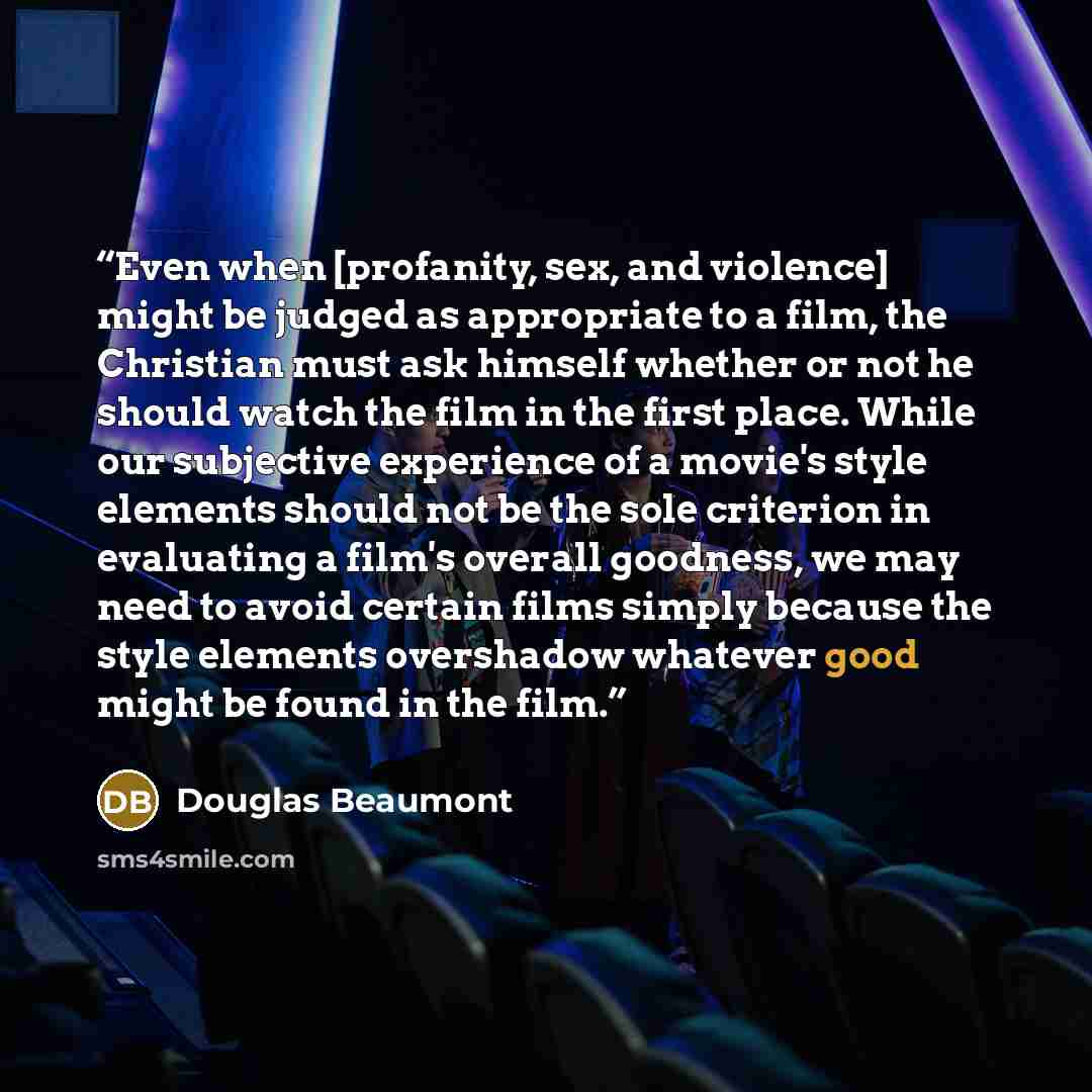 “Even when [profanity, sex, and violence] might be judged as appropriate to a film, the Christian must ask himself whether or not he should watch the film in the first place. While our subjective experience of a movie's style elements should not be the sole criterion in evaluating a film's overall…” quote by Douglas Beaumont