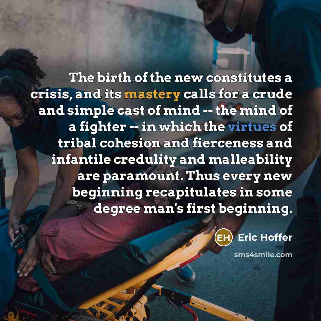 “The birth of the new constitutes a crisis, and its mastery calls for a crude and simple cast of mind -- the mind of a fighter -- in which the virtues of tribal cohesion and fierceness and infantile credulity and malleability are paramount. Thus every new beginning recapitulates in some degree…” quote by Eric Hoffer