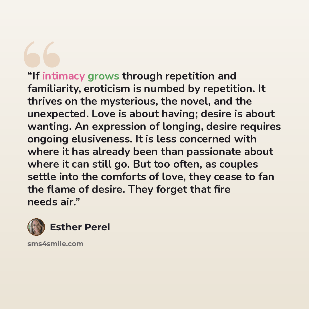 “If intimacy grows through repetition and familiarity, eroticism is numbed by repetition. It thrives on the mysterious, the novel, and the unexpected. Love is about having; desire is about wanting. An expression of longing, desire requires ongoing elusiveness. It is less concerned with where it has…” quote by Esther Perel