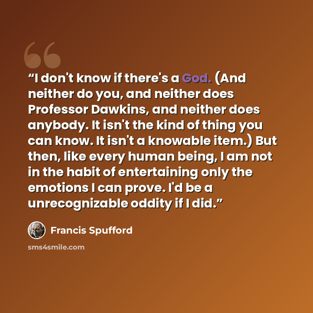 “I don't know if there's a God. (And neither do you, and neither does Professor Dawkins, and neither does anybody. It isn't the kind of thing you can know. It isn't a knowable item.) But then, like every human being, I am not in the habit of entertaining only the emotions I can prove. I'd be a…” quote by Francis Spufford