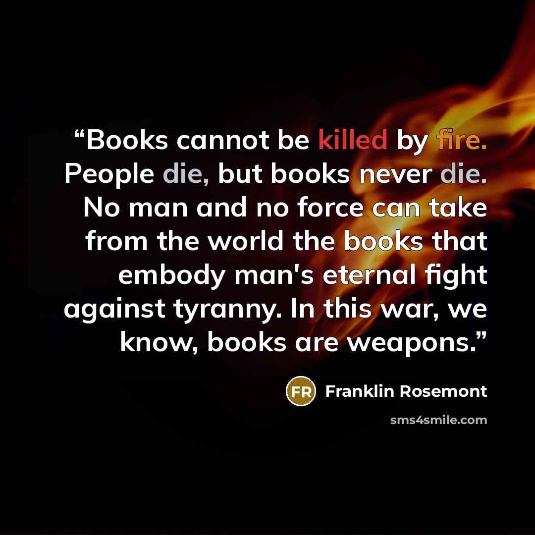 “Books cannot be killed by fire. People die, but books never die. No man and no force can take from the world the books that embody man's eternal fight against tyranny. In this war, we know, books are weapons.” quote by Franklin Rosemont