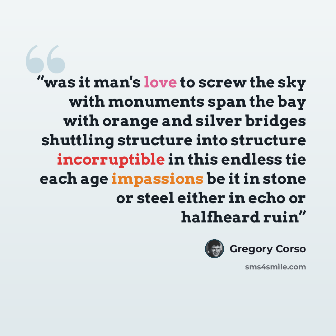 “was it man's love to screw the sky with monuments span the bay with orange and silver bridges shuttling structure into structure incorruptible in this endless tie each age impassions be it in stone or steel either in echo or halfheard ruin” quote by Gregory Corso