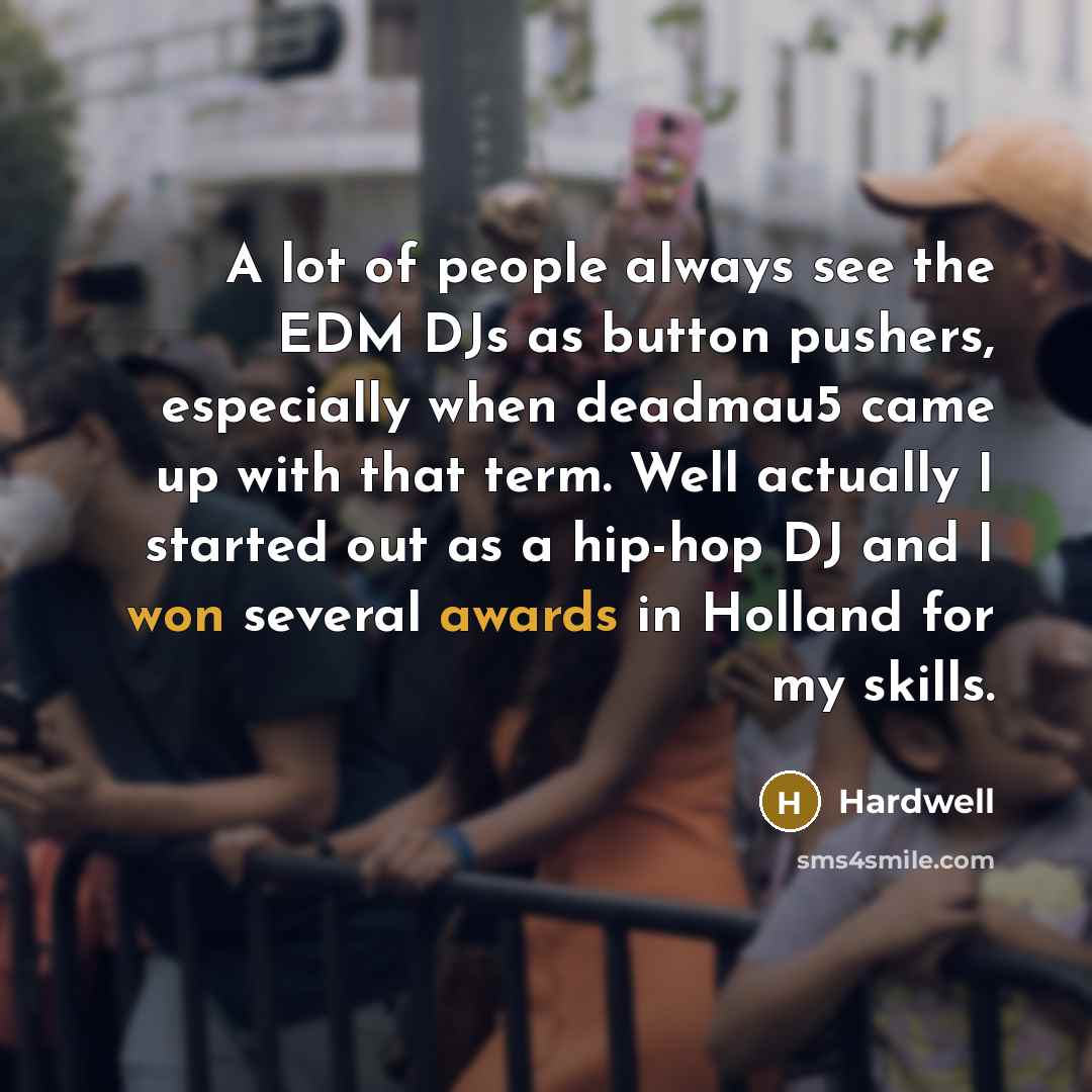 “A lot of people always see the EDM DJs as button pushers, especially when deadmau5 came up with that term. Well actually I started out as a hip-hop DJ and I won several awards in Holland for my skills.” quote by Hardwell