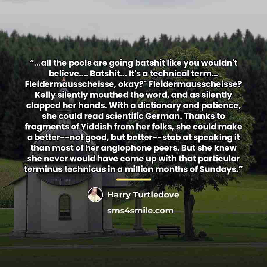 “...all the pools are going batshit like you wouldn't believe… Batshit... It's a technical term... Fleidermausscheisse, okay?" Fleidermausscheisse? Kelly silently mouthed the word, and as silently clapped her hands. With a dictionary and patience, she could read scientific German. Thanks to…” quote by Harry Turtledove