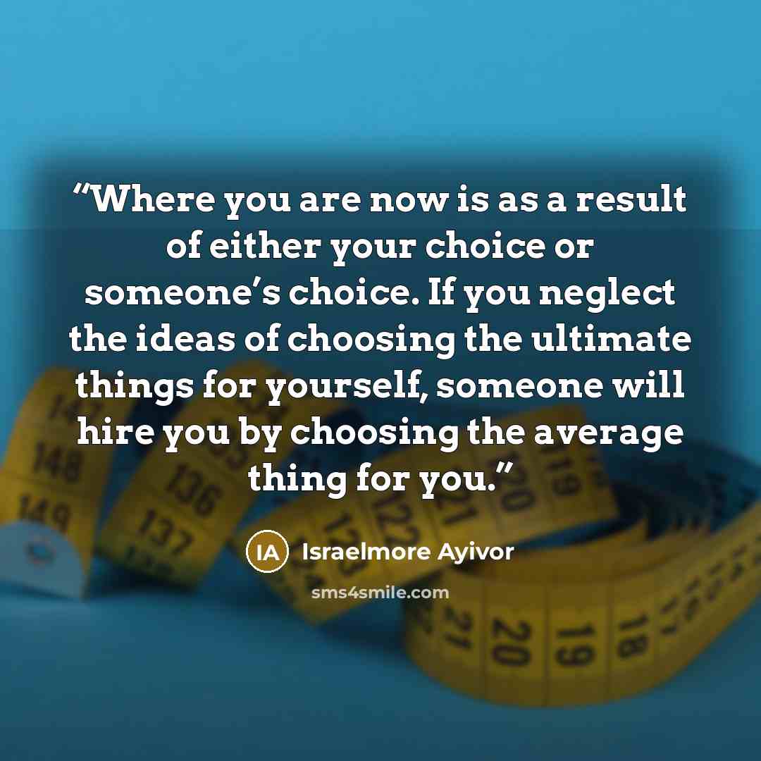 “Where you are now is as a result of either your choice or someone’s choice. If you neglect the ideas of choosing the ultimate things for yourself, someone will hire you by choosing the average thing for you.” quote by Israelmore Ayivor