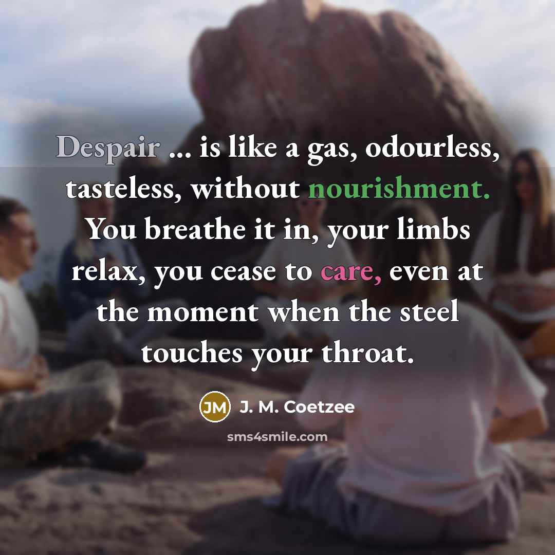 “Despair ... is like a gas, odourless, tasteless, without nourishment. You breathe it in, your limbs relax, you cease to care, even at the moment when the steel touches your throat.” quote by J. M. Coetzee